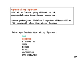 Operating System
adalah software yang dibuat untuk
mengendalikan bekerjanya komputer.
Semua pekerjaan didalam komputer dikendalikan
(di-control) oleh Operating System
Beberapa Contoh Operating System :
DOS
WINDOWS
WINDOWS NT
UNIX
LINUX
XENIX
MACINTOSH
SUN SOLARIS
19
 