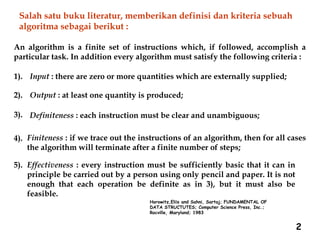 2
An algorithm is a finite set of instructions which, if followed, accomplish a
particular task. In addition every algorithm must satisfy the following criteria :
1). Input : there are zero or more quantities which are externally supplied;
2). Output : at least one quantity is produced;
3). Definiteness : each instruction must be clear and unambiguous;
4). Finiteness : if we trace out the instructions of an algorithm, then for all cases
the algorithm will terminate after a finite number of steps;
5). Effectiveness : every instruction must be sufficiently basic that it can in
principle be carried out by a person using only pencil and paper. It is not
enough that each operation be definite as in 3), but it must also be
feasible.
Horowitz,Eliis and Sahni, Sartaj; FUNDAMENTAL OF
DATA STRUCTUTES; Computer Science Press, Inc.;
Rocville, Maryland; 1983
Salah satu buku literatur, memberikan definisi dan kriteria sebuah
algoritma sebagai berikut :
 