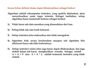 2
Secara bebas definisi diatas dapat diterjemahkan sebagai berkut :
Algoritma adalah sekumpulan instruksi, yang apabila dijalankan, akan
menyelesaikan suatu tugas tertentu. Sebagai tambahan, setiap
algoritma harus memenuhi kriteria sebagai berikut
1). Tidak harus ada data masukan yang dimasukkan dari luar.
2). Paling tidak ada satu buah keluaran
3) Setiap instruksi jelas maksudnya dan tidak meragukan
4). Algoritma baik secara keseluruhan maupun sub algoritma bila
ditelusuri harus ada titik berhentinya.
5). Setiap instruksi selain jelas juga harus dapat dilaksanakan, dan juga
efektif dalam arti harus menghasilkan sesuatu. Sebagai contoh
A = A + 0 atau A = A * 1, adalah termasuk instruksi yang tidak
efektif.
 