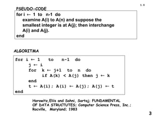 Horowitz,Eliis and Sahni, Sartaj; FUNDAMENTAL
OF DATA STRUCTUTES; Computer Science Press, Inc.;
Rocville, Maryland; 1983
PSEUDO-CODE
for i1 to n-1 do
examine A(i) to A(n) and suppose the
smallest integer is at A(j); then interchange
A(i) and A(j).
end
ALGORITMA
for i  1 to n-1 do
j  i
for k  j+1 to n do
if A(k) < A(j) then j  k
end
t  A(i); A(i)  A(j); A(j) t
end
8
1.
3
 