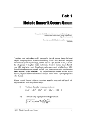 Bab 1
Metode Numerik Secara Umum
Pengetahuan dimulai dari rasa ingin tahu, kepastian dimulai dengan rasa
ragu-ragu, dan filsafat dimulai dengan kedua-duanya.
(Jujun S. Suriasumantri)
Rasa ingin tahu adalah ibu dari semua ilmu pengetahuan
(Anonim)

Persoalan yang melibatkan model matematika banyak muncul dalam berbagai
disiplin ilmu pengetahuan, seperti dalam bidang fisika, kimia, ekonomi, atau pada
persoalan rekayasa (engineering), seperti Teknik Sipil, Teknik Mesin, Elektro,
dan sebagainya. Seringkali model matematika tersebut muncul dalam bentuk
yang tidak ideal alias rumit. Model matematika yang rumit ini adakalanya tidak
dapat diselesaikan dengan metode analitik yang sudah umum untuk mendapatkan
solusi sejatinya (exact solution). Yang dimaksud dengan metode analitik adalah
metode penyelesaian model matematika dengan rumus-rumus aljabar yang sudah
baku (lazim).
Sebagai contoh ilustrasi, tinjau sekumpulan persoalan matematik di bawah ini.
Bagaimana cara anda menyelesaikannya?
(i)

Tentukan akar-akar persamaan polinom:
23.4x7 - 1.25x6 + 120x4 + 15x3 - 120x2- x + 100 = 0

(ii)

Tentukan harga x yang memenuhi persamaan:
27.8e 5x −

1
(120x 2 + 2 x )
= cos−1
x
17 x − 65

Bab 1 Metode Numerik secara Umum

1

 