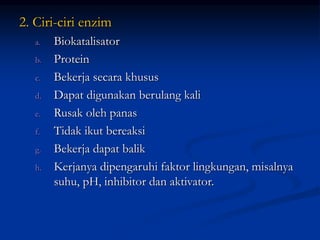2. Ciri-ciri enzim
a. Biokatalisator
b. Protein
c. Bekerja secara khusus
d. Dapat digunakan berulang kali
e. Rusak oleh panas
f. Tidak ikut bereaksi
g. Bekerja dapat balik
h. Kerjanya dipengaruhi faktor lingkungan, misalnya
suhu, pH, inhibitor dan aktivator.
 