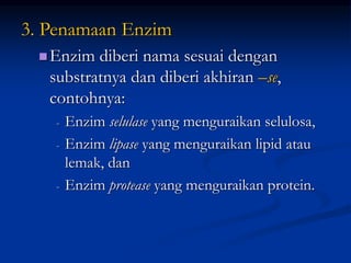 3. Penamaan Enzim
Enzim diberi nama sesuai dengan
substratnya dan diberi akhiran –se,
contohnya:
- Enzim selulase yang menguraikan selulosa,
- Enzim lipase yang menguraikan lipid atau
lemak, dan
- Enzim protease yang menguraikan protein.
 