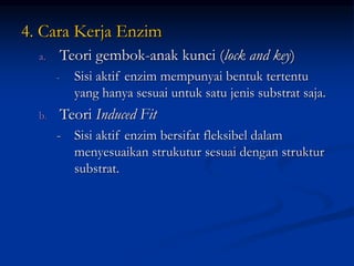 4. Cara Kerja Enzim
a. Teori gembok-anak kunci (lock and key)
- Sisi aktif enzim mempunyai bentuk tertentu
yang hanya sesuai untuk satu jenis substrat saja.
b. Teori Induced Fit
- Sisi aktif enzim bersifat fleksibel dalam
menyesuaikan strukutur sesuai dengan struktur
substrat.
 