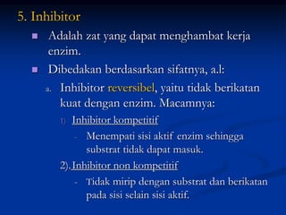 5. Inhibitor
 Adalah zat yang dapat menghambat kerja
enzim.
 Dibedakan berdasarkan sifatnya, a.l:
a. Inhibitor reversibel, yaitu tidak berikatan
kuat dengan enzim. Macamnya:
1) Inhibitor kompetitif
- Menempati sisi aktif enzim sehingga
substrat tidak dapat masuk.
2).Inhibitor non kompetitif
- Tidak mirip dengan substrat dan berikatan
pada sisi selain sisi aktif.
 