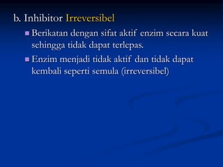 b. Inhibitor Irreversibel
 Berikatan dengan sifat aktif enzim secara kuat
sehingga tidak dapat terlepas.
 Enzim menjadi tidak aktif dan tidak dapat
kembali seperti semula (irreversibel)
 