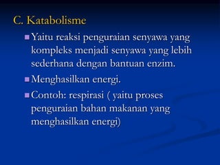 C. Katabolisme
Yaitu reaksi penguraian senyawa yang
kompleks menjadi senyawa yang lebih
sederhana dengan bantuan enzim.
Menghasilkan energi.
Contoh: respirasi ( yaitu proses
penguraian bahan makanan yang
menghasilkan energi)
 