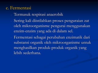 c. Fermentasi
- Termasuk respirasi anaerobik
- Sering kali diistilahkan proses penguraian zat
oleh mikroorganisme pengurai menggunakan
enzim-enzim yang ada di dalam sel.
- Fermentasi sebagai perubahan enzimatik dari
substansi organik oleh mikroorganisme untuk
menghasilkan produk-produk organik yang
lebih sederhana.
 