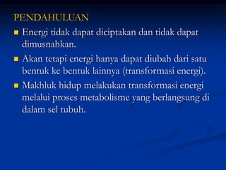 PENDAHULUAN
 Energi tidak dapat diciptakan dan tidak dapat
dimusnahkan.
 Akan tetapi energi hanya dapat diubah dari satu
bentuk ke bentuk lainnya (transformasi energi).
 Makhluk hidup melakukan transformasi energi
melalui proses metabolisme yang berlangsung di
dalam sel tubuh.
 