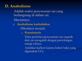 D. Anabolisme
- Adalah reaksi penyusunan zat yang
berlangsung di dalam sel.
- Macamnya:
1. Anabolisme karbohidrat
- Dibedakan menjadi:
a. Fotosintesis
- Yaitu peristiwa penyusunan zat organik
dari zat anorganik dengan pertolongan
energi cahaya.
- Asimilasi karbon karena bahan baku yang
digunakan CO2
 