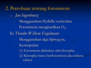 2. Percobaan tentang fotosintesis
a) Jan Ingenhousz
- Menggunakan Hydrilla verticulata
- Fotosintesis menghasilkan O2.
b) Theodor Wilhem Engelmann
- Menggunakan alga Spirogyra,
- Kesimpulan:
(1) Fotosintesis dilakukan oleh kloroplas,
(2) Kloroplas hanya berfotosintesis jika terkena
cahaya.
 