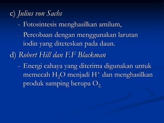 c) Julius von Sachs
- Fotosintesis menghasilkan amilum,
- Percobaan dengan menggunakan larutan
iodin yang diteteskan pada daun.
d) Robert Hill dan F.F Blackman
- Energi cahaya yang diterima digunakan untuk
memecah H2O menjadi H+ dan menghasilkan
produk samping berupa O2.
 