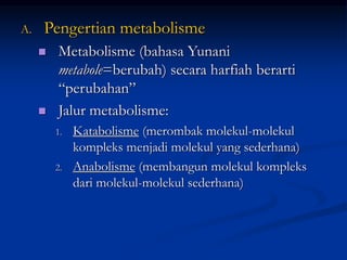 A. Pengertian metabolisme
 Metabolisme (bahasa Yunani
metabole=berubah) secara harfiah berarti
“perubahan”
 Jalur metabolisme:
1. Katabolisme (merombak molekul-molekul
kompleks menjadi molekul yang sederhana)
2. Anabolisme (membangun molekul kompleks
dari molekul-molekul sederhana)
 