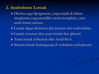 2. Anabolisme Lemak
 Disebut juga lipogenesis, yang terjadi di dalam
sitoplasma yang memiliki enzim kompleks, yaitu
asam lemak sitetase.
 Lemak dapat disintesis dari protein dan karbohidrat.
 Lemak tersusun dari asam lemak dan gliserol.
 Asam lemak terbentuk dari Asetil KoA.
 Sintesis lemak berlangsung di retikulum endoplasma.
 