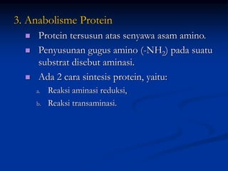 3. Anabolisme Protein
 Protein tersusun atas senyawa asam amino.
 Penyusunan gugus amino (-NH2) pada suatu
substrat disebut aminasi.
 Ada 2 cara sintesis protein, yaitu:
a. Reaksi aminasi reduksi,
b. Reaksi transaminasi.
 