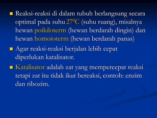  Reaksi-reaksi di dalam tubuh berlangsung secara
optimal pada suhu 270C (suhu ruang), misalnya
hewan poikiloterm (hewan berdarah dingin) dan
hewan homoioterm (hewan berdarah panas)
 Agar reaksi-reaksi berjalan lebih cepat
diperlukan katalisator.
 Katalisator adalah zat yang mempercepat reaksi
tetapi zat itu tidak ikut bereaksi, contoh: enzim
dan ribozim.
 