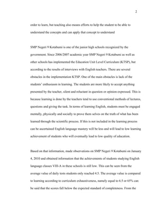 2



order to learn, but teaching also means efforts to help the student to be able to

understand the concepts and can apply that concept to understand



SMP Negeri 9 Kotabumi is one of the junior high schools recognized by the

government. Since 2006/2007 academic year SMP Negeri 9 Kotabumi as well as

other schools has implemented the Education Unit Level Curriculum (KTSP), but

according to the results of interviews with English teachers. There are several

obstacles in the implementation KTSP. One of the main obstacles is lack of the

students’ enthusiasm in learning. The students are more likely to accept anything

presented by the teacher, silent and reluctant in question or opinion expressed. This is

because learning is done by the teachers tend to use conventional methods of lectures,

questions and giving the task. In terms of learning English, students must be engaged

mentally, physically and socially to prove them selves on the truth of what has been

learned through the scientific process. If this is not included in the learning process

can be ascertained English language mastery will be less and will lead to low learning

achievement of students who will eventually lead to low quality of education.



Based on that information, made observations on SMP Negeri 9 Kotabumi on January

4, 2010 and obtained information that the achievements of students studying English

language classes VIII-A in these schools is still low. This can be seen from the

average value of daily tests students only reached 4.5. The average value is compared

to learning according to curriculum exhaustiveness, namely equal to 6.5 or 65% can

be said that the scores fall below the expected standard of completeness. From the
 