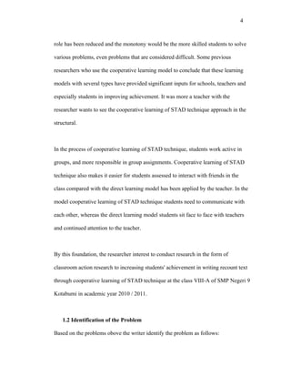4



role has been reduced and the monotony would be the more skilled students to solve

various problems, even problems that are considered difficult. Some previous

researchers who use the cooperative learning model to conclude that these learning

models with several types have provided significant inputs for schools, teachers and

especially students in improving achievement. It was more a teacher with the

researcher wants to see the cooperative learning of STAD technique approach in the

structural.



In the process of cooperative learning of STAD technique, students work active in

groups, and more responsible in group assignments. Cooperative learning of STAD

technique also makes it easier for students assessed to interact with friends in the

class compared with the direct learning model has been applied by the teacher. In the

model cooperative learning of STAD technique students need to communicate with

each other, whereas the direct learning model students sit face to face with teachers

and continued attention to the teacher.



By this foundation, the researcher interest to conduct research in the form of

classroom action research to increasing students' achievement in writing recount text

through cooperative learning of STAD technique at the class VIII-A of SMP Negeri 9

Kotabumi in academic year 2010 / 2011.



    1.2 Identification of the Problem

Based on the problems obove the writer identify the problem as follows:
 