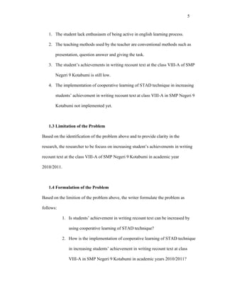5



   1. The student lack enthusiasm of being active in english learning process.

   2. The teaching methods used by the teacher are conventional methods such as

       presentation, question answer and giving the task.

   3. The student’s achievements in writing recount text at the class VIII-A of SMP

       Negeri 9 Kotabumi is still low.

   4. The implementation of cooperative learning of STAD technique in increasing

       students’ achievement in writing recount text at class VIII-A in SMP Negeri 9

       Kotabumi not implemented yet.



   1.3 Limitation of the Problem

Based on the identification of the problem above and to provide clarity in the

research, the researcher to be focuss on increasing student’s achievements in writing

recount text at the class VIII-A of SMP Negeri 9 Kotabumi in academic year

2010/2011.



   1.4 Formulation of the Problem

Based on the limition of the problem above, the writer formulate the problem as

follows:

           1. Is students’ achievement in writing recount text can be increased by

               using cooperative learning of STAD technique?

           2. How is the implementation of cooperative learning of STAD technique

               in increasing students’ achievement in writing recount text at class

               VIII-A in SMP Negeri 9 Kotabumi in academic years 2010/2011?
 