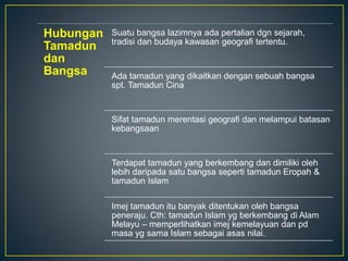 Hubungan
Tamadun
dan
Bangsa
Suatu bangsa lazimnya ada pertalian dgn sejarah,
tradisi dan budaya kawasan geografi tertentu.
Ada tamadun yang dikaitkan dengan sebuah bangsa
spt. Tamadun Cina
Sifat tamadun merentasi geografi dan melampui batasan
kebangsaan
Terdapat tamadun yang berkembang dan dimiliki oleh
lebih daripada satu bangsa seperti tamadun Eropah &
tamadun Islam
Imej tamadun itu banyak ditentukan oleh bangsa
peneraju. Cth: tamadun Islam yg berkembang di Alam
Melayu – memperlihatkan imej kemelayuan dan pd
masa yg sama Islam sebagai asas nilai.
 