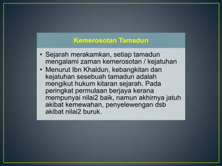 Kemerosotan Tamadun
• Sejarah merakamkan, setiap tamadun
mengalami zaman kemerosotan / kejatuhan
• Menurut Ibn Khaldun, kebangkitan dan
kejatuhan sesebuah tamadun adalah
mengikut hukum kitaran sejarah. Pada
peringkat permulaan berjaya kerana
mempunyai nilai2 baik, namun akhirnya jatuh
akibat kemewahan, penyelewengan dsb
akibat nilai2 buruk.
 