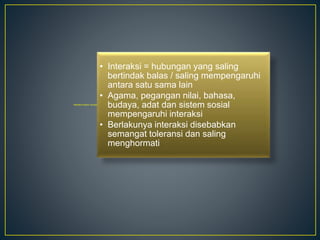 Interaksi Antara Tamadun
• Interaksi = hubungan yang saling
bertindak balas / saling mempengaruhi
antara satu sama lain
• Agama, pegangan nilai, bahasa,
budaya, adat dan sistem sosial
mempengaruhi interaksi
• Berlakunya interaksi disebabkan
semangat toleransi dan saling
menghormati
 