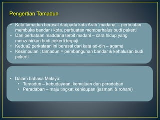 Pengertian Tamadun
• Kata tamadun berasal daripada kata Arab ‘madana’ – perbuatan
membuka bandar / kota, perbuatan memperhalus budi pekerti
• Dari perkataan maddana terbit madani – cara hidup yang
menzahirkan budi pekerti terpuji.
• Kedua2 perkataan ini berasal dari kata ad-din – agama
• Kesimpulan : tamadun = pembangunan bandar & kehalusan budi
pekerti
• Dalam bahasa Melayu:
• Tamadun – kebudayaan, kemajuan dan peradaban
• Peradaban – maju tingkat kehidupan (jasmani & rohani)
 