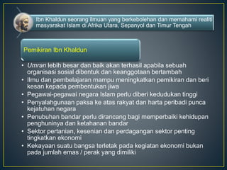 Ibn Khaldun seorang ilmuan yang berkebolehan dan memahami realiti
masyarakat Islam di Afrika Utara, Sepanyol dan Timur Tengah
Pemikiran Ibn Khaldun
• Umran lebih besar dan baik akan terhasil apabila sebuah
organisasi sosial dibentuk dan keanggotaan bertambah
• Ilmu dan pembelajaran mampu meningkatkan pemikiran dan beri
kesan kepada pembentukan jiwa
• Pegawai-pegawai negara Islam perlu diberi kedudukan tinggi
• Penyalahgunaan paksa ke atas rakyat dan harta peribadi punca
kejatuhan negara
• Penubuhan bandar perlu dirancang bagi memperbaiki kehidupan
penghuninya dan ketahanan bandar
• Sektor pertanian, kesenian dan perdagangan sektor penting
tingkatkan ekonomi
• Kekayaan suatu bangsa terletak pada kegiatan ekonomi bukan
pada jumlah emas / perak yang dimiliki
 