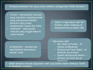 • Terdapat perkataan lain yang wujud sebelum penggunaan istilah tamadun:
• Umran – sekumpulan manusia
yang mendiami sebidang tanah
yang mempunyai bekalan
ekonomi yang cukup,
keselamatan nyawa dan harta
• Hadharah – sekumpulan
manusia yang tinggal kekal di
suatu tempat
• Al-Madaniah – berasal dari
kata Madinah bermaksud
bandar / kota
• Istilah ini digunakan oleh Ibn
Khaldun dalam kitabnya al-
Muaqaddimah pd abad 14M
• Digunakan oleh:
• Abu Nasir al-Farabi – Al-
Siasah al-Madaniah
• Muhammad Farid Wajdi – al-
Madniah wa al-Islam
• Syeikh Muhammad Abduh –
al-Islam wa al-Ilm wa al-
Madaniah
• Istilah tamadun banyak digunakan oleh Jurji Zaidan dalam kitabnya Tarikh
al Tamaddun al-Islami
 