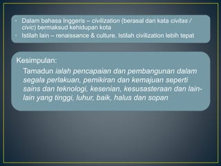 • Dalam bahasa Inggeris – civilization (berasal dari kata civitas /
civic) bermaksud kehidupan kota
• Istilah lain – renaissance & culture. Istilah civilization lebih tepat
Kesimpulan:
Tamadun ialah pencapaian dan pembangunan dalam
segala perlakuan, pemikiran dan kemajuan seperti
sains dan teknologi, kesenian, kesusasteraan dan lain-
lain yang tinggi, luhur, baik, halus dan sopan
 