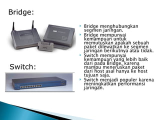 Bridge menghubungkan segmen jaringan. Bridge mempunyai kemampuan untuk memutuskan apakah sebuah paket dilewatkan ke segmen jaringan berikutnya atau tidak.  Switch mempunyai kemampuan yang lebih baik dari pada Bridge, karena mampu meneruskan paket dari host asal hanya ke host tujuan saja.  Switch menjadi populer karena meningkatkan performansi jaringan. Bridge: Switch: 