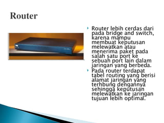 Router lebih cerdas dari pada bridge and switch, karena mampu membuat keputusan melewatkan atau menerima paket pada salah satu port ke sebuah port lain dalam jaringan yang berbeda.  Pada router terdapat tabel routing yang berisi alamat jaringan yang terhbung dengannya sehingga keputusan melewatkan ke jaringan tujuan lebih optimal. 