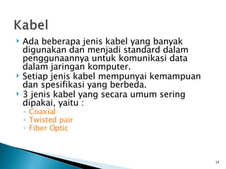 Ada beberapa jenis kabel yang banyak digunakan dan menjadi standard dalam penggunaannya untuk komunikasi data dalam jaringan komputer. Setiap jenis kabel mempunyai kemampuan dan spesifikasi yang berbeda. 3 jenis kabel yang secara umum sering dipakai, yaitu : Coaxial Twisted pair Fiber Optic 