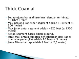 Setiap ujung harus diterminasi dengan terminator 50 Ohm 1 watt. Max panjang kabel per segment adalah 1640 feet ( ± 500 meter) Max jarak antar segment adalah 4920 feet (± 1500 meter) Setiap segment harus diberi ground. Jarak Max antara tap atau pencabangan dari kabel utama ke perangkat adalah 16 feet (± 5 meter) Jarak Min antar tap adalah 8 feet (± 2,5 meter) 