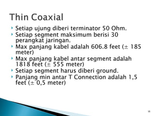 Setiap ujung diberi terminator 50 Ohm. Setiap segment maksimum berisi 30 perangkat jaringan. Max panjang kabel adalah 606.8 feet ( ± 185 meter) Max panjang kabel antar segment adalah 1818 feet (± 555 meter) Setiap segment harus diberi ground. Panjang min antar T Connection adalah 1,5 feet (± 0,5 meter) 