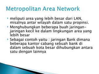 meliputi area yang lebih besar dari LAN, misalnya antar wilayah dalam satu propinsi.  Menghubungkan beberapa buah jaringan-jaringan kecil ke dalam lingkungan area yang lebih besar Sebagai contoh yaitu : jaringan Bank dimana beberapa kantor cabang sebuah bank di dalam sebuah kota besar dihubungkan antara satu dengan lainnya  