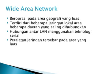 Beroprasi pada area geografi yang luas Terdiri dari beberapa jaringan lokal area beberapa daerah yang saling dihubungkan Hubungan antar LAN menggunakan teknologi serial Peralatan jaringan tersebar pada area yang luas 