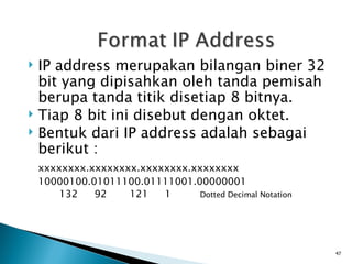 IP address merupakan bilangan biner 32 bit yang dipisahkan oleh tanda pemisah berupa tanda titik disetiap 8 bitnya. Tiap 8 bit ini disebut dengan oktet. Bentuk dari IP address adalah sebagai berikut : xxxxxxxx.xxxxxxxx.xxxxxxxx.xxxxxxxx 10000100.01011100.01111001.00000001 132 92 121 1 Dotted Decimal Notation 