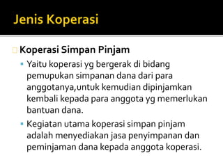 Koperasi Simpan Pinjam 
 Yaitu koperasi yg bergerak di bidang 
pemupukan simpanan dana dari para 
anggotanya,untuk kemudian dipinjamkan 
kembali kepada para anggota yg memerlukan 
bantuan dana. 
 Kegiatan utama koperasi simpan pinjam 
adalah menyediakan jasa penyimpanan dan 
peminjaman dana kepada anggota koperasi. 
 