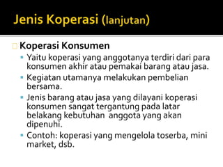 Koperasi Konsumen 
 Yaitu koperasi yang anggotanya terdiri dari para 
konsumen akhir atau pemakai barang atau jasa. 
 Kegiatan utamanya melakukan pembelian 
bersama. 
 Jenis barang atau jasa yang dilayani koperasi 
konsumen sangat tergantung pada latar 
belakang kebutuhan anggota yang akan 
dipenuhi. 
 Contoh: koperasi yang mengelola toserba, mini 
market, dsb. 
 