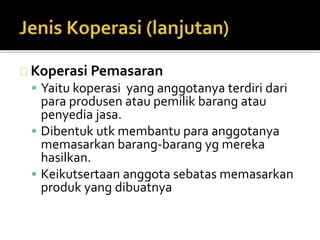 Koperasi Pemasaran 
 Yaitu koperasi yang anggotanya terdiri dari 
para produsen atau pemilik barang atau 
penyedia jasa. 
 Dibentuk utk membantu para anggotanya 
memasarkan barang-barang yg mereka 
hasilkan. 
 Keikutsertaan anggota sebatas memasarkan 
produk yang dibuatnya 
 