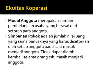 Modal Anggota merupakan sumber 
pembelanjaan usaha yang berasal dari 
setoran para anggota. 
Simpanan Pokok adalah jumlah nilai uang 
yang sama banyaknya yang harus disetorkan 
oleh setiap anggota pada saat masuk 
menjadi anggota. Tidak dapat diambil 
kembali selama orang tsb. masih menjadi 
anggota. 
 