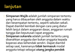 SimpananWajib adalah jumlah simpanan tertentu 
yang harus dibayarkan oleh anggota dalam waktu 
dan kesempatan tertentu, seperti sebulan sekali. 
Dapat diambil kembali dengan cara yang diatur 
lebih lanjut dalam anggaran dasar, anggaran rumah 
tangga dan keputusan rapat anggota. 
Simpanan sukarela adalah jumlah tertentu yang 
diserahkan anggota dan bukan anggota kepada 
koperasi atas kehendak sendiri. Dapat diambil 
setiap saat, karenanya tidak termasuk modal 
anggota tetapi sebagai utang jangka pendek 
 