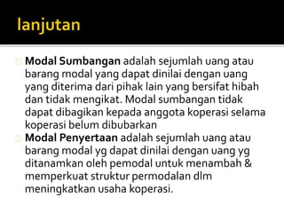 Modal Sumbangan adalah sejumlah uang atau 
barang modal yang dapat dinilai dengan uang 
yang diterima dari pihak lain yang bersifat hibah 
dan tidak mengikat. Modal sumbangan tidak 
dapat dibagikan kepada anggota koperasi selama 
koperasi belumdibubarkan 
Modal Penyertaan adalah sejumlah uang atau 
barang modal yg dapat dinilai dengan uang yg 
ditanamkan oleh pemodal untuk menambah & 
memperkuat struktur permodalan dlm 
meningkatkan usaha koperasi. 
 