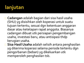 Cadangan adalah bagian dari sisa hasil usaha 
(SHU) yg disisihkan oleh koperasi untuk suatu 
tujuan tertentu, sesuai dgn ketentuan anggaran 
dasar atau ketetapan rapat anggota. Biasanya 
cadangan dibuat utk persiapan pengembangan 
usaha, investasi baru, atau antisipasi thdp 
kerugian usaha. 
Sisa Hasil Usaha adalah selisih antara penghasilan 
yg diterima koperasi selama periode tertentu dgn 
pengorbanan (beban) yg dikeluarkan utk 
memperoleh penghasilan tsb. 
 