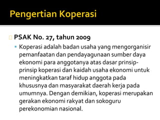 PSAK No. 27, tahun 2009 
 Koperasi adalah badan usaha yang mengorganisir 
pemanfaatan dan pendayagunaan sumber daya 
ekonomi para anggotanya atas dasar prinsip-prinsip 
koperasi dan kaidah usaha ekonomi untuk 
meningkatkan taraf hidup anggota pada 
khususnya dan masyarakat daerah kerja pada 
umumnya. Dengan demikian, koperasi merupakan 
gerakan ekonomi rakyat dan sokoguru 
perekonomian nasional. 
 