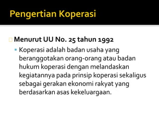 Menurut UU No. 25 tahun 1992 
 Koperasi adalah badan usaha yang 
beranggotakan orang-orang atau badan 
hukum koperasi dengan melandaskan 
kegiatannya pada prinsip koperasi sekaligus 
sebagai gerakan ekonomi rakyat yang 
berdasarkan asas kekeluargaan. 
 