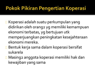 Koperasi adalah suatu perkumpulan yang 
didirikan oleh orang2 yg memiliki kemampuan 
ekonomi terbatas, yg bertujuan utk 
memperjuangkan peningkatan kesejahteraan 
ekonomi mereka. 
Bentuk kerja sama dalam koperasi bersifat 
sukarela 
Masing2 anggota koperasi memiliki hak dan 
kewajiban yang sama 
 