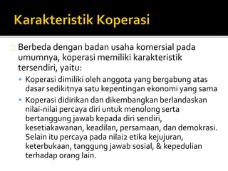 Berbeda dengan badan usaha komersial pada 
umumnya, koperasi memiliki karakteristik 
tersendiri, yaitu: 
 Koperasi dimiliki oleh anggota yang bergabung atas 
dasar sedikitnya satu kepentingan ekonomi yang sama 
 Koperasi didirikan dan dikembangkan berlandaskan 
nilai-nilai percaya diri untuk menolong serta 
bertanggung jawab kepada diri sendiri, 
kesetiakawanan, keadilan, persamaan, dan demokrasi. 
Selain itu percaya pada nilai2 etika kejujuran, 
keterbukaan, tanggung jawab sosial, & kepedulian 
terhadap orang lain. 
 