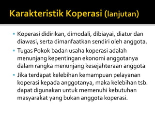  Koperasi didirikan, dimodali, dibiayai, diatur dan 
diawasi, serta dimanfaatkan sendiri oleh anggota. 
 Tugas Pokok badan usaha koperasi adalah 
menunjang kepentingan ekonomi anggotanya 
dalamrangka menunjang kesejahteraan anggota 
 Jika terdapat kelebihan kemampuan pelayanan 
koperasi kepada anggotanya, maka kelebihan tsb. 
dapat digunakan untuk memenuhi kebutuhan 
masyarakat yang bukan anggota koperasi. 
 